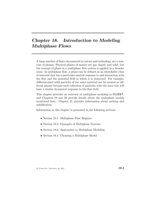 Chapter 18. Introduction to Modeling
Multiphase Flows


 A large number of ﬂows encountered in nature and technology are a mix-
 ture of phases. Physical phases of matter are gas, liquid, and solid, but
 the concept of phase in a multiphase ﬂow system is applied in a broader
 sense. In multiphase ﬂow, a phase can be deﬁned as an identiﬁable class
 of material that has a particular inertial response to and interaction with
 the ﬂow and the potential ﬁeld in which it is immersed. For example,
 diﬀerent-sized solid particles of the same material can be treated as dif-
 ferent phases because each collection of particles with the same size will
 have a similar dynamical response to the ﬂow ﬁeld.
 This chapter provides an overview of multiphase modeling in FLUENT,
 and Chapters 19 and 20 provide details about the multiphase models
 mentioned here. Chapter 21 provides information about melting and
 solidiﬁcation.
 Information in this chapter is presented in the following sections:

      • Section 18.1: Multiphase Flow Regimes

      • Section 18.2: Examples of Multiphase Systems

      • Section 18.3: Approaches to Multiphase Modeling

      • Section 18.4: Choosing a Multiphase Model




  c Fluent Inc. November 28, 2001                                      18-1
 