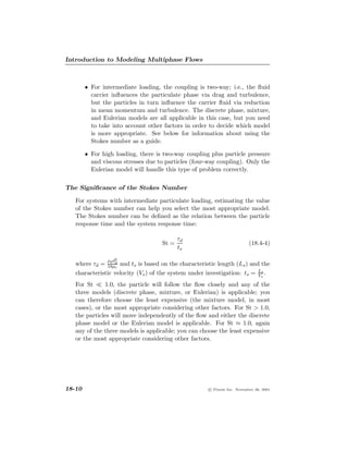 Introduction to Modeling Multiphase Flows



        • For intermediate loading, the coupling is two-way; i.e., the ﬂuid
          carrier inﬂuences the particulate phase via drag and turbulence,
          but the particles in turn inﬂuence the carrier ﬂuid via reduction
          in mean momentum and turbulence. The discrete phase, mixture,
          and Eulerian models are all applicable in this case, but you need
          to take into account other factors in order to decide which model
          is more appropriate. See below for information about using the
          Stokes number as a guide.

        • For high loading, there is two-way coupling plus particle pressure
          and viscous stresses due to particles (four-way coupling). Only the
          Eulerian model will handle this type of problem correctly.

The Signiﬁcance of the Stokes Number

   For systems with intermediate particulate loading, estimating the value
   of the Stokes number can help you select the most appropriate model.
   The Stokes number can be deﬁned as the relation between the particle
   response time and the system response time:

                                           τd
                                    St =                                  (18.4-4)
                                           ts

                ρ d2
                d
   where τd = 18µd and ts is based on the characteristic length (Ls ) and the
                   c
   characteristic velocity (Vs ) of the system under investigation: ts = Ls .
                                                                         V
                                                                           s


   For St      1.0, the particle will follow the ﬂow closely and any of the
   three models (discrete phase, mixture, or Eulerian) is applicable; you
   can therefore choose the least expensive (the mixture model, in most
   cases), or the most appropriate considering other factors. For St > 1.0,
   the particles will move independently of the ﬂow and either the discrete
   phase model or the Eulerian model is applicable. For St ≈ 1.0, again
   any of the three models is applicable; you can choose the least expensive
   or the most appropriate considering other factors.




18-10                                                 c Fluent Inc. November 28, 2001
 