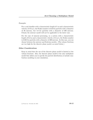 18.4 Choosing a Multiphase Model



Examples

   For a coal classiﬁer with a characteristic length of 1 m and a characteristic
   velocity of 10 m/s, the Stokes number is 0.04 for particles with a diameter
   of 30 microns, but 4.0 for particles with a diameter of 300 microns.
   Clearly the mixture model will not be applicable to the latter case.
   For the case of mineral processing, in a system with a characteristic
   length of 0.2 m and a characteristic velocity of 2 m/s, the Stokes number
   is 0.005 for particles with a diameter of 300 microns. In this case, you can
   choose between the mixture and Eulerian models. (The volume fractions
   are too high for the discrete phase model, as noted below.)

Other Considerations

   Keep in mind that the use of the discrete phase model is limited to low
   volume fractions. Also, the discrete phase model is the only multiphase
   model that allows you to specify the particle distribution or include com-
   bustion modeling in your simulation.




   c Fluent Inc. November 28, 2001                                       18-11
 