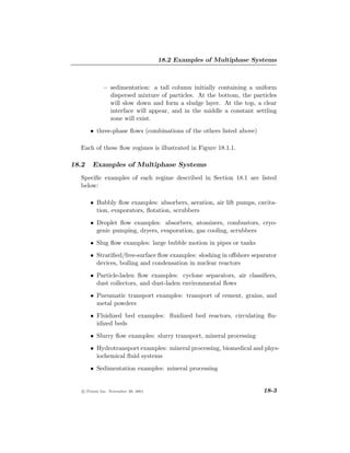 18.2 Examples of Multiphase Systems



             – sedimentation: a tall column initially containing a uniform
               dispersed mixture of particles. At the bottom, the particles
               will slow down and form a sludge layer. At the top, a clear
               interface will appear, and in the middle a constant settling
               zone will exist.
       • three-phase ﬂows (combinations of the others listed above)

  Each of these ﬂow regimes is illustrated in Figure 18.1.1.

18.2    Examples of Multiphase Systems
  Speciﬁc examples of each regime described in Section 18.1 are listed
  below:

       • Bubbly ﬂow examples: absorbers, aeration, air lift pumps, cavita-
         tion, evaporators, ﬂotation, scrubbers
       • Droplet ﬂow examples: absorbers, atomizers, combustors, cryo-
         genic pumping, dryers, evaporation, gas cooling, scrubbers
       • Slug ﬂow examples: large bubble motion in pipes or tanks
       • Stratiﬁed/free-surface ﬂow examples: sloshing in oﬀshore separator
         devices, boiling and condensation in nuclear reactors
       • Particle-laden ﬂow examples: cyclone separators, air classiﬁers,
         dust collectors, and dust-laden environmental ﬂows
       • Pneumatic transport examples: transport of cement, grains, and
         metal powders
       • Fluidized bed examples: ﬂuidized bed reactors, circulating ﬂu-
         idized beds
       • Slurry ﬂow examples: slurry transport, mineral processing
       • Hydrotransport examples: mineral processing, biomedical and phys-
         iochemical ﬂuid systems
       • Sedimentation examples: mineral processing


   c Fluent Inc. November 28, 2001                                    18-3
 