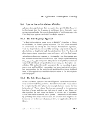 18.3 Approaches to Multiphase Modeling



18.3     Approaches to Multiphase Modeling
   Advances in computational ﬂuid mechanics have provided the basis for
   further insight into the dynamics of multiphase ﬂows. Currently there
   are two approaches for the numerical calculation of multiphase ﬂows: the
   Euler-Lagrange approach and the Euler-Euler approach.

18.3.1    The Euler-Lagrange Approach

   The Lagrangian discrete phase model in FLUENT (described in Chap-
   ter 19) follows the Euler-Lagrange approach. The ﬂuid phase is treated
   as a continuum by solving the time-averaged Navier-Stokes equations,
   while the dispersed phase is solved by tracking a large number of parti-
   cles, bubbles, or droplets through the calculated ﬂow ﬁeld. The dispersed
   phase can exchange momentum, mass, and energy with the ﬂuid phase.
   A fundamental assumption made in this model is that the dispersed sec-
   ond phase occupies a low volume fraction, even though high mass loading
   (mparticles ≥ mﬂuid ) is acceptable. The particle or droplet trajectories are
     ˙           ˙
   computed individually at speciﬁed intervals during the ﬂuid phase cal-
   culation. This makes the model appropriate for the modeling of spray
   dryers, coal and liquid fuel combustion, and some particle-laden ﬂows,
   but inappropriate for the modeling of liquid-liquid mixtures, ﬂuidized
   beds, or any application where the volume fraction of the second phase
   is not negligible.

18.3.2    The Euler-Euler Approach

   In the Euler-Euler approach, the diﬀerent phases are treated mathemat-
   ically as interpenetrating continua. Since the volume of a phase cannot
   be occupied by the other phases, the concept of phasic volume fraction
   is introduced. These volume fractions are assumed to be continuous
   functions of space and time and their sum is equal to one. Conserva-
   tion equations for each phase are derived to obtain a set of equations,
   which have similar structure for all phases. These equations are closed
   by providing constitutive relations that are obtained from empirical in-
   formation, or, in the case of granular ﬂows, by application of kinetic
   theory.



   c Fluent Inc. November 28, 2001                                        18-5
 