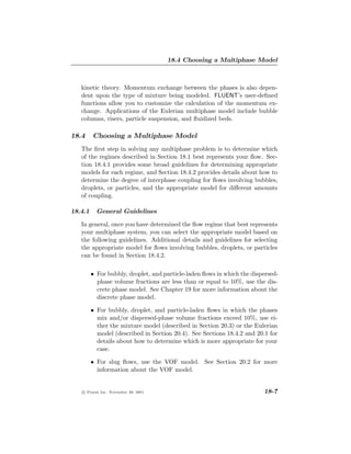 18.4 Choosing a Multiphase Model



   kinetic theory. Momentum exchange between the phases is also depen-
   dent upon the type of mixture being modeled. FLUENT’s user-deﬁned
   functions allow you to customize the calculation of the momentum ex-
   change. Applications of the Eulerian multiphase model include bubble
   columns, risers, particle suspension, and ﬂuidized beds.

18.4     Choosing a Multiphase Model
   The ﬁrst step in solving any multiphase problem is to determine which
   of the regimes described in Section 18.1 best represents your ﬂow. Sec-
   tion 18.4.1 provides some broad guidelines for determining appropriate
   models for each regime, and Section 18.4.2 provides details about how to
   determine the degree of interphase coupling for ﬂows involving bubbles,
   droplets, or particles, and the appropriate model for diﬀerent amounts
   of coupling.

18.4.1     General Guidelines

   In general, once you have determined the ﬂow regime that best represents
   your multiphase system, you can select the appropriate model based on
   the following guidelines. Additional details and guidelines for selecting
   the appropriate model for ﬂows involving bubbles, droplets, or particles
   can be found in Section 18.4.2.

         • For bubbly, droplet, and particle-laden ﬂows in which the dispersed-
           phase volume fractions are less than or equal to 10%, use the dis-
           crete phase model. See Chapter 19 for more information about the
           discrete phase model.

         • For bubbly, droplet, and particle-laden ﬂows in which the phases
           mix and/or dispersed-phase volume fractions exceed 10%, use ei-
           ther the mixture model (described in Section 20.3) or the Eulerian
           model (described in Section 20.4). See Sections 18.4.2 and 20.1 for
           details about how to determine which is more appropriate for your
           case.

         • For slug ﬂows, use the VOF model. See Section 20.2 for more
           information about the VOF model.


   c Fluent Inc. November 28, 2001                                       18-7
 