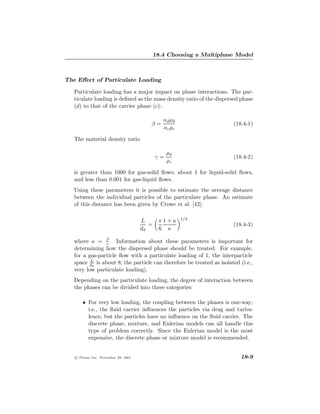 18.4 Choosing a Multiphase Model



The Eﬀect of Particulate Loading

   Particulate loading has a major impact on phase interactions. The par-
   ticulate loading is deﬁned as the mass density ratio of the dispersed phase
   (d) to that of the carrier phase (c):

                                               αd ρd
                                        β=                             (18.4-1)
                                               αc ρc

   The material density ratio

                                                 ρd
                                            γ=                         (18.4-2)
                                                 ρc

   is greater than 1000 for gas-solid ﬂows, about 1 for liquid-solid ﬂows,
   and less than 0.001 for gas-liquid ﬂows.
   Using these parameters it is possible to estimate the average distance
   between the individual particles of the particulate phase. An estimate
   of this distance has been given by Crowe et al. [42]:

                                                       1/3
                                     L       π1+κ
                                        =                              (18.4-3)
                                     dd      6 κ

   where κ = β . Information about these parameters is important for
                γ
   determining how the dispersed phase should be treated. For example,
   for a gas-particle ﬂow with a particulate loading of 1, the interparticle
          L
   space dd is about 8; the particle can therefore be treated as isolated (i.e.,
   very low particulate loading).
   Depending on the particulate loading, the degree of interaction between
   the phases can be divided into three categories:

       • For very low loading, the coupling between the phases is one-way;
         i.e., the ﬂuid carrier inﬂuences the particles via drag and turbu-
         lence, but the particles have no inﬂuence on the ﬂuid carrier. The
         discrete phase, mixture, and Eulerian models can all handle this
         type of problem correctly. Since the Eulerian model is the most
         expensive, the discrete phase or mixture model is recommended.


   c Fluent Inc. November 28, 2001                                        18-9
 