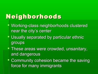 Neighborhoods
 Working-class neighborhoods clustered
near the city’s center
 Usually separated by particular ethnic
groups
 These areas were crowded, unsanitary,
and dangerous
 Community cohesion became the saving
force for many immigrants

 