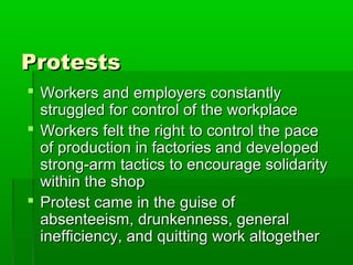 Protests
 Workers and employers constantly
struggled for control of the workplace
 Workers felt the right to control the pace
of production in factories and developed
strong-arm tactics to encourage solidarity
within the shop
 Protest came in the guise of
absenteeism, drunkenness, general
inefficiency, and quitting work altogether

 