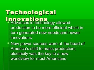 Technological
Innovations
 Advances in technology allowed

Advances in technology allowed
production to be more efficient which in
turn generated new needs and newer
innovations
 New power sources were at the heart of
America’s shift to mass production;
electricity was the key to a new
worldview for most Americans

 