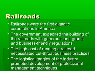 Railroads
 Railroads were the first gigantic
corporations in America
 The government expedited the building of
the railroads with generous land grants
and business-friendly regulations
 The high cost of running a railroad
necessitated cut-throat business practices
 The logistical tangles of the industry
prompted development of professional
management techniques

 
