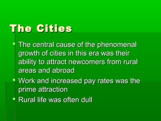 The Cities
 The central cause of the phenomenal
growth of cities in this era was their
ability to attract newcomers from rural
areas and abroad
 Work and increased pay rates was the
prime attraction
 Rural life was often dull

 