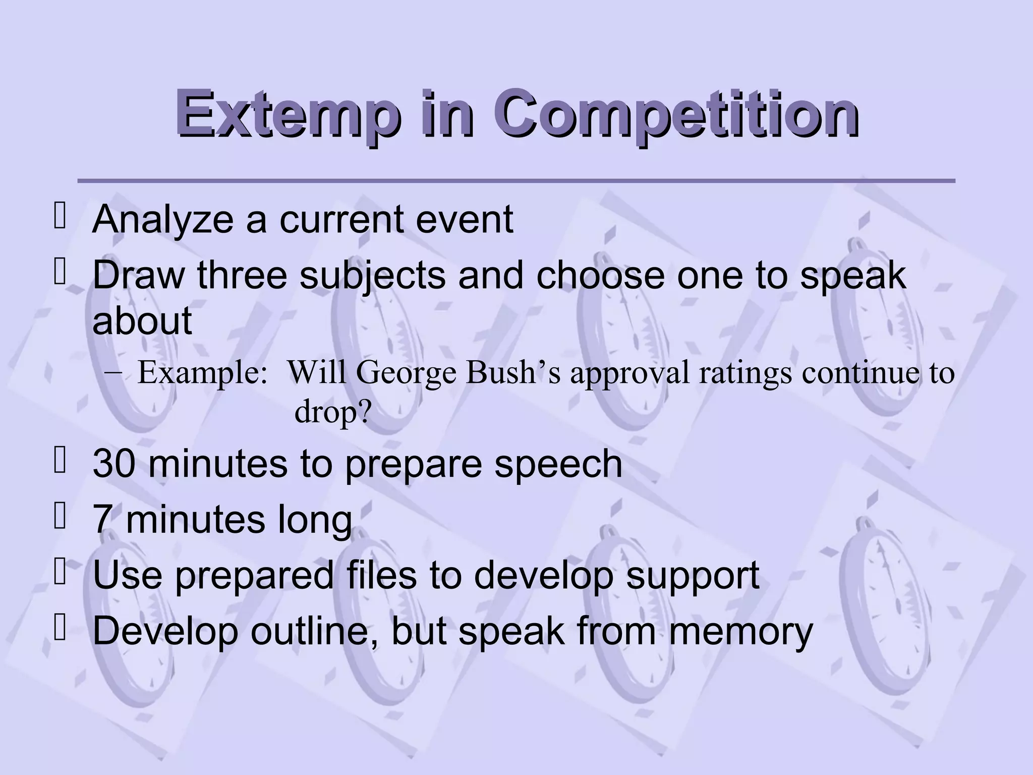 Extemp in CompetitionExtemp in Competition
 Analyze a current event
 Draw three subjects and choose one to speak
about
– Example: Will George Bush’s approval ratings continue to
drop?
 30 minutes to prepare speech
 7 minutes long
 Use prepared files to develop support
 Develop outline, but speak from memory
 