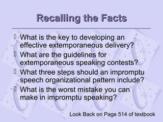 Recalling the FactsRecalling the Facts
 What is the key to developing an
effective extemporaneous delivery?
 What are the guidelines for
extemporaneous speaking contests?
 What three steps should an impromptu
speech organizational pattern include?
 What is the worst mistake you can
make in impromptu speaking?
Look Back on Page 514 of textbook
 