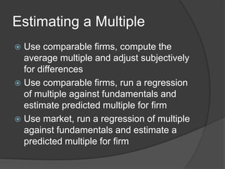 Estimating a MultipleUse comparable firms, compute the average multiple and adjust subjectively for differencesUse comparable firms, run a regression of multiple against fundamentals and estimate predicted multiple for firmUse market, run a regression of multiple against fundamentals and estimate a predicted multiple for firm 