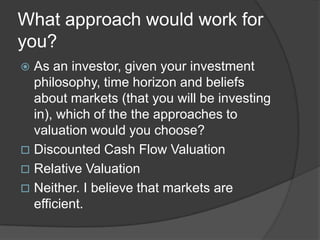 What approach would work for you?As an investor, given your investment philosophy, time horizon and beliefs about markets (that you will be investing in), which of the the approaches to valuation would you choose?Discounted Cash Flow Valuation