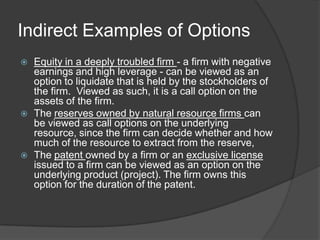 Neither. I believe that markets are efficient.Contingent Claim (Option) ValuationOptions have several featuresThey derive their value from an underlying asset, which has valueThe payoff on a call (put) option occurs only if the value of the underlying asset is greater (lesser) than an exercise price that is specified at the time the option is created. If this contingency does not occur, the option is worthless.They have a fixed lifeAny security that shares these features can be valued as an option.