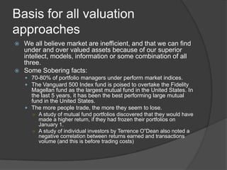 Basis for all valuation approachesWe all believe market are inefficient, and that we can find under and over valued assets because of our superior intellect, models, information or some combination of all three.Some Sobering facts:70-80% of portfolio managers under perform market indices.The Vanguard 500 Index fund is poised to overtake the Fidelity Magellan fund as the largest mutual fund in the United States. In the last 5 years, it has been the best performing large mutual fund in the United States.The more people trade, the more they seem to lose.A study of mutual fund portfolios discovered that they would have made a higher return, if they had frozen their portfolios on January 1. A study of individual investors by Terrence O”Dean also noted a negative correlation between returns earned and transactions volume (and this is before trading costs)
