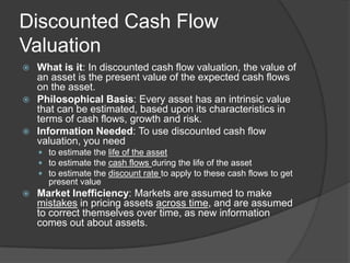 Discounted Cash Flow ValuationWhat is it: In discounted cash flow valuation, the value of an asset is the present value of the expected cash flows on the asset.Philosophical Basis: Every asset has an intrinsic value that can be estimated, based upon its characteristics in terms of cash flows, growth and risk.Information Needed: To use discounted cash flow valuation, you needto estimate the life of the assetto estimate the cash flows during the life of the assetto estimate the discount rate to apply to these cash flows to get present valueMarket Inefficiency: Markets are assumed to make mistakes in pricing assets across time, and are assumed to correct themselves over time, as new information comes out about assets.