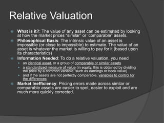 Relative ValuationWhat is it?: The value of any asset can be estimated by looking at how the market prices “similar” or ‘comparable” assets.Philosophical Basis: The intrinsic value of an asset is impossible (or close to impossible) to estimate. The value of an asset is whatever the market is willing to pay for it (based upon its characteristics)Information Needed: To do a relative valuation, you need an identical asset, or a group of comparable or similar assetsa standardized measure of value (in equity, this is obtained by dividing the price by a common variable, such as earnings or book value)and if the assets are not perfectly comparable, variables to control for the differencesMarket Inefficiency: Pricing errors made across similar or comparable assets are easier to spot, easier to exploit and are much more quickly corrected.