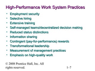 © 2008 Prentice Hall, Inc. All
rights reserved. 1–7
High-Performance Work System PracticesHigh-Performance Work System Practices
• Employment securityEmployment security
• Selective hiringSelective hiring
• Extensive trainingExtensive training
• Self-managed teams/decentralized decision makingSelf-managed teams/decentralized decision making
• Reduced status distinctionsReduced status distinctions
• Information sharingInformation sharing
• Contingent (pay-for-performance) rewardsContingent (pay-for-performance) rewards
• Transformational leadershipTransformational leadership
• Measurement of management practicesMeasurement of management practices
• Emphasis on high-quality workEmphasis on high-quality work
 
