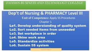 DADIMOS BUSINESS AND TECHNOLOGY COLLEGE
Dep’t of Nursing & PHARMACY Level III
Unit of Competence: Apply 5S Procedures
Chapter 1
Lo1. Develop understanding of quality system
Lo2. Sort needed items from unneeded
Lo3. Set workplace in order
Lo4. Shine work area
Lo5. Standardize activities
Lo6. Sustain 5S system
Prepared By Tadese. B
 