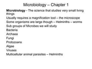 Microbiology – Chapter 1
Microbiology - The science that studies very small living
things
Usually requires a magnification tool – the microscope
Some organisms are large though – Helminths – worms
Sub groups of Microbes we will study
Bacteria
Archaea
Fungi
Protozoans
Algae
Viruses
Multicellular animal parasites – Helminths
 