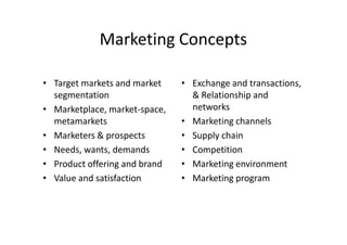 Marketing Concepts

• Target markets and market    • Exchange and transactions,
  segmentation                   & Relationship and
• Marketplace, market-space,     networks
  metamarkets                  • Marketing channels
• Marketers & prospects        • Supply chain
• Needs, wants, demands        • Competition
• Product offering and brand   • Marketing environment
• Value and satisfaction       • Marketing program
 