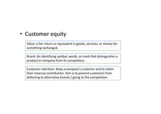 • Customer equity
  Value: a fair return or equivalent in goods, services, or money for
  something exchanged.

  Brand: An identifying symbol, words, or mark that distinguishes a
  product or company from its competitors.

  Customer retention: Keep a company’s customer and to retain
  their revenue contribution. Aim is to prevent customers from
  defecting to alternative brands / going to the competition.
 