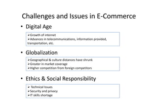 Challenges and Issues in E-Commerce
• Digital Age
  Growth of internet
  Advances in telecommunications, information provided,
  transportation, etc.


• Globalization
  Geographical & culture distances have shrunk
  Greater in market coverage
  Higher competition from foreign competitors


• Ethics & Social Responsibility
   Technical Issues
  Security and privacy
  IT skills shortage
 