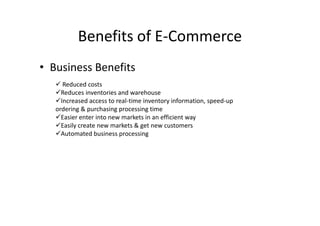 Benefits of E-Commerce
• Business Benefits
    Reduced costs
   Reduces inventories and warehouse
   Increased access to real-time inventory information, speed-up
   ordering & purchasing processing time
   Easier enter into new markets in an efficient way
   Easily create new markets & get new customers
   Automated business processing
 