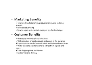 • Marketing Benefits
    Improved market analysis, product analysis, and customer
   analysis.
   Low-cost advertising
   Easy to create and maintain customer on client database

• Customer Benefits
   Wide scale information dissemination
   Wide selection of good products and goods at the low price
   Rapid inter-personal communications and information accesses
   Wider access to assistance and to advice from experts and
   peers
   Save shopping time and money
   Fast service and delivery
 