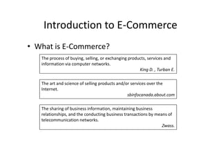 Introduction to E-Commerce
• What is E-Commerce?
   The process of buying, selling, or exchanging products, services and
   information via computer networks.
                                                      King D. , Turban E.

   The art and science of selling products and/or services over the
   Internet.
                                                sbinfocanada.about.com

   The sharing of business information, maintaining business
   relationships, and the conducting business transactions by means of
   telecommunication networks.
                                                                 Zwass.
 