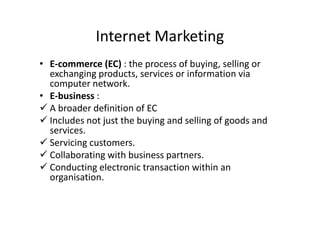 Internet Marketing
• E-commerce (EC) : the process of buying, selling or
  exchanging products, services or information via
  computer network.
• E-business :
 A broader definition of EC
 Includes not just the buying and selling of goods and
  services.
 Servicing customers.
 Collaborating with business partners.
 Conducting electronic transaction within an
  organisation.
 