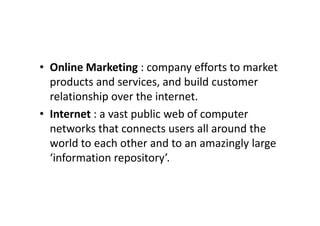 • Online Marketing : company efforts to market
  products and services, and build customer
  relationship over the internet.
• Internet : a vast public web of computer
  networks that connects users all around the
  world to each other and to an amazingly large
  ‘information repository’.
 