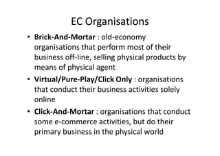 EC Organisations
• Brick-And-Mortar : old-economy
  organisations that perform most of their
  business off-line, selling physical products by
  means of physical agent
• Virtual/Pure-Play/Click Only : organisations
  that conduct their business activities solely
  online
• Click-And-Mortar : organisations that conduct
  some e-commerce activities, but do their
  primary business in the physical world
 
