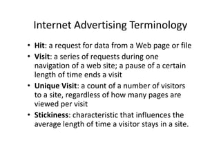 Internet Advertising Terminology
• Hit: a request for data from a Web page or file
• Visit: a series of requests during one
  navigation of a web site; a pause of a certain
  length of time ends a visit
• Unique Visit: a count of a number of visitors
  to a site, regardless of how many pages are
  viewed per visit
• Stickiness: characteristic that influences the
  average length of time a visitor stays in a site.
 