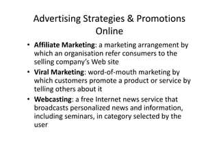 Advertising Strategies & Promotions
                Online
• Affiliate Marketing: a marketing arrangement by
  which an organisation refer consumers to the
  selling company’s Web site
• Viral Marketing: word-of-mouth marketing by
  which customers promote a product or service by
  telling others about it
• Webcasting: a free Internet news service that
  broadcasts personalized news and information,
  including seminars, in category selected by the
  user
 