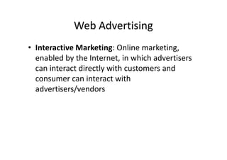 Web Advertising
• Interactive Marketing: Online marketing,
  enabled by the Internet, in which advertisers
  can interact directly with customers and
  consumer can interact with
  advertisers/vendors
 