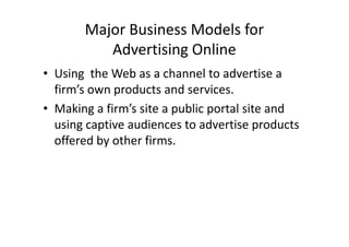 Major Business Models for
          Advertising Online
• Using the Web as a channel to advertise a
  firm’s own products and services.
• Making a firm’s site a public portal site and
  using captive audiences to advertise products
  offered by other firms.
 