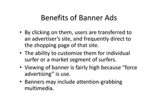 Benefits of Banner Ads
• By clicking on them, users are transferred to
  an advertiser’s site, and frequently direct to
  the shopping page of that site.
• The ability to customize them for individual
  surfer or a market segment of surfers.
• Viewing of banner is fairly high because “force
  advertising” is use.
• Banners may include attention-grabbing
  multimedia.
 