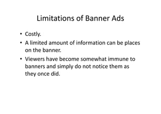 Limitations of Banner Ads
• Costly.
• A limited amount of information can be places
  on the banner.
• Viewers have become somewhat immune to
  banners and simply do not notice them as
  they once did.
 