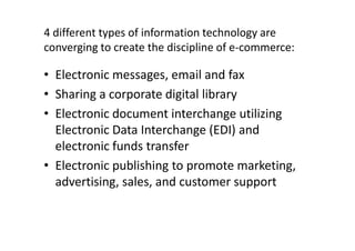 4 different types of information technology are
converging to create the discipline of e-commerce:

• Electronic messages, email and fax
• Sharing a corporate digital library
• Electronic document interchange utilizing
  Electronic Data Interchange (EDI) and
  electronic funds transfer
• Electronic publishing to promote marketing,
  advertising, sales, and customer support
 