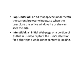 • Pop-Under Ad: an ad that appears underneath
  the current browser window, so when the
  user close the active window, he or she can
  sees the ads.
• Interstitial: an initial Web page or a portion of
  its that is used to capture the user’s attention
  for a short time while other content is loading.
 