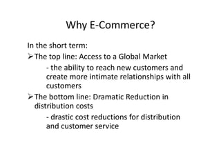 Why E-Commerce?
In the short term:
The top line: Access to a Global Market
      - the ability to reach new customers and
      create more intimate relationships with all
      customers
The bottom line: Dramatic Reduction in
  distribution costs
      - drastic cost reductions for distribution
      and customer service
 