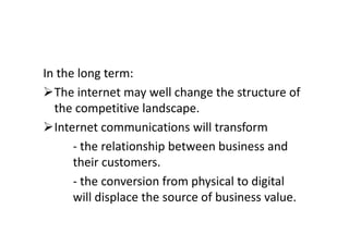 In the long term:
The internet may well change the structure of
  the competitive landscape.
Internet communications will transform
      - the relationship between business and
      their customers.
      - the conversion from physical to digital
      will displace the source of business value.
 