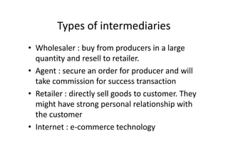 Types of intermediaries
• Wholesaler : buy from producers in a large
  quantity and resell to retailer.
• Agent : secure an order for producer and will
  take commission for success transaction
• Retailer : directly sell goods to customer. They
  might have strong personal relationship with
  the customer
• Internet : e-commerce technology
 