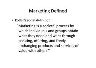 Marketing Defined
• Kotler’s social definition:
   “Marketing is a societal process by
    which individuals and groups obtain
    what they need and want through
    creating, offering, and freely
    exchanging products and services of
    value with others.”
 