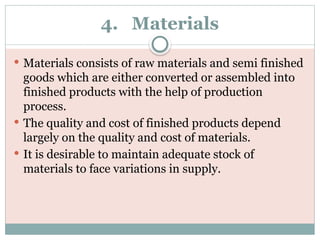 4. Materials
 Materials consists of raw materials and semi finished
goods which are either converted or assembled into
finished products with the help of production
process.
 The quality and cost of finished products depend
largely on the quality and cost of materials.
 It is desirable to maintain adequate stock of
materials to face variations in supply.
 