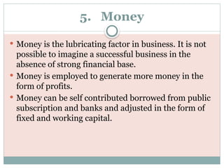 5. Money
 Money is the lubricating factor in business. It is not
possible to imagine a successful business in the
absence of strong financial base.
 Money is employed to generate more money in the
form of profits.
 Money can be self contributed borrowed from public
subscription and banks and adjusted in the form of
fixed and working capital.
 