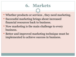6. Markets
 Whether products or services , they need marketing.
 Successful marketing brings about increased
financial resources back to business.
 Now marketing is the main challenge to every
business.
 Better and improved marketing technique must be
implemented to achieve success in business.
 