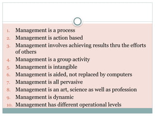 1. Management is a process
2. Management is action based
3. Management involves achieving results thru the efforts
of others
4. Management is a group activity
5. Management is intangible
6. Management is aided, not replaced by computers
7. Management is all pervasive
8. Management is an art, science as well as profession
9. Management is dynamic
10. Management has different operational levels
 