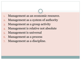 1. Management as an economic resource.
2. Management as a system of authority
3. Management as a group activity
4. Management is relative not absolute
5. Management is universal
6. Management as a process
7. Management as a discipline.
 