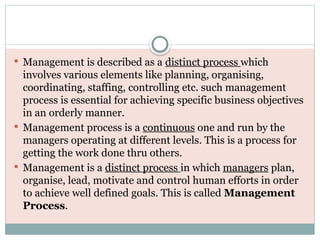 Management is described as a distinct process which
involves various elements like planning, organising,
coordinating, staffing, controlling etc. such management
process is essential for achieving specific business objectives
in an orderly manner.
 Management process is a continuous one and run by the
managers operating at different levels. This is a process for
getting the work done thru others.
 Management is a distinct process in which managers plan,
organise, lead, motivate and control human efforts in order
to achieve well defined goals. This is called Management
Process.
 